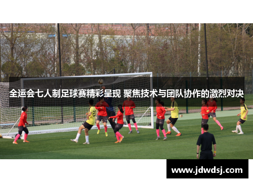 全运会七人制足球赛精彩呈现 聚焦技术与团队协作的激烈对决