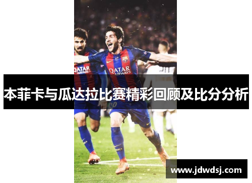 本菲卡与瓜达拉比赛精彩回顾及比分分析