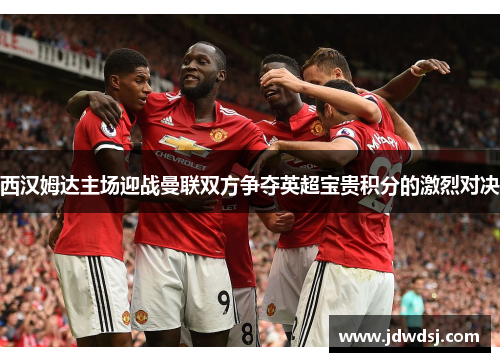 西汉姆达主场迎战曼联双方争夺英超宝贵积分的激烈对决